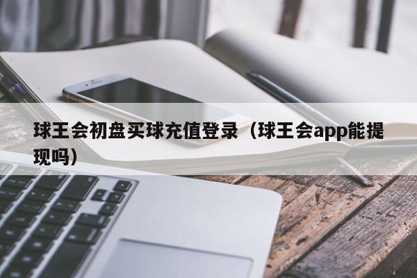 球王会初盘买球充值登录（球王会app能提现吗）