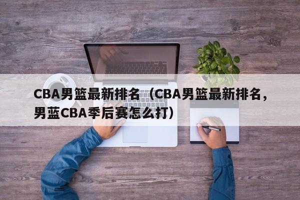 CBA男篮最新排名（CBA男篮最新排名,男蓝CBA季后赛怎么打）