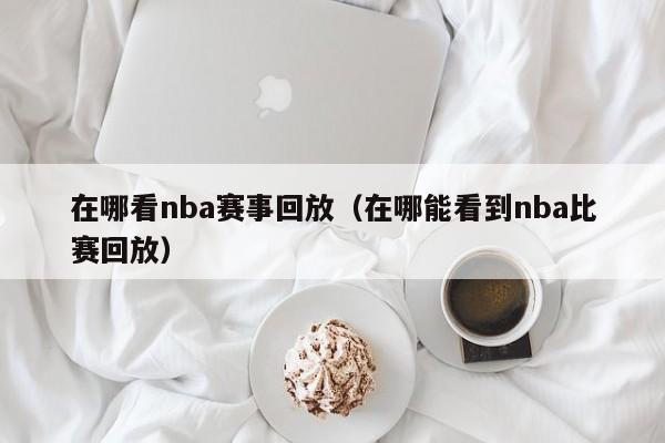 在哪看nba赛事回放（在哪能看到nba比赛回放）