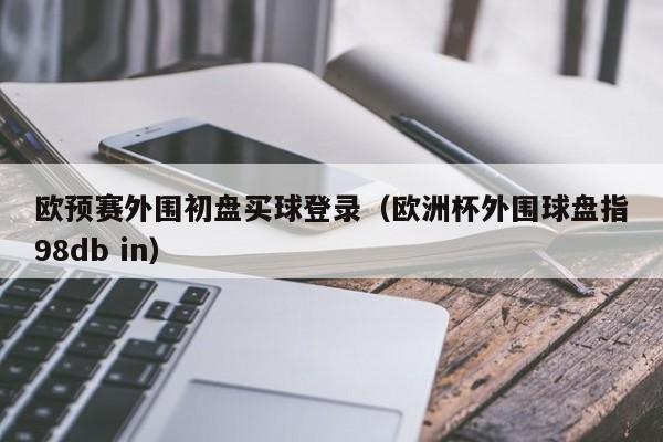 欧预赛外围初盘买球登录（欧洲杯外围球盘指98db in）