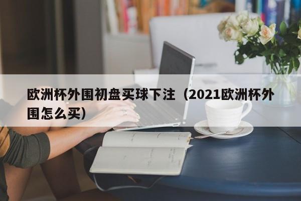 欧洲杯外围初盘买球下注（2021欧洲杯外围怎么买）