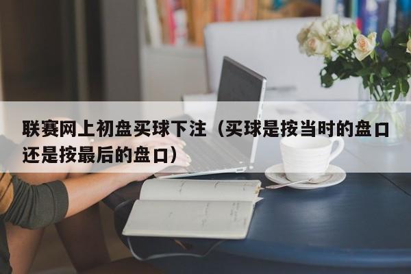 联赛网上初盘买球下注（买球是按当时的盘口还是按最后的盘口）