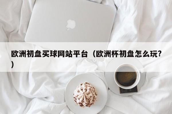 欧洲初盘买球网站平台（欧洲杯初盘怎么玩?）