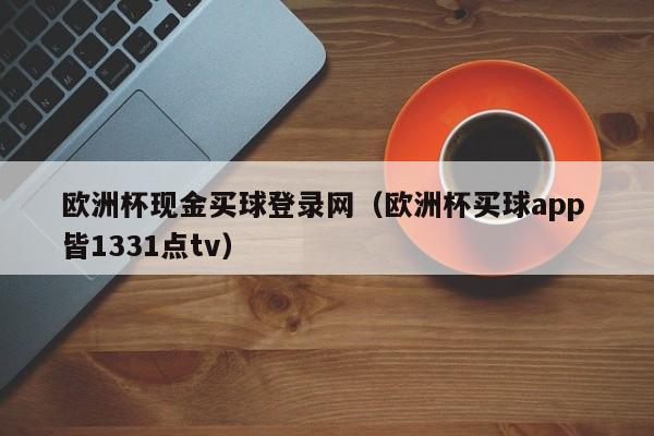 欧洲杯现金买球登录网（欧洲杯买球app 皆1331点tv）